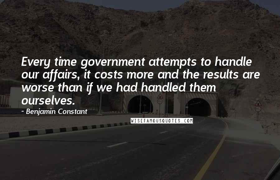 Benjamin Constant Quotes: Every time government attempts to handle our affairs, it costs more and the results are worse than if we had handled them ourselves.