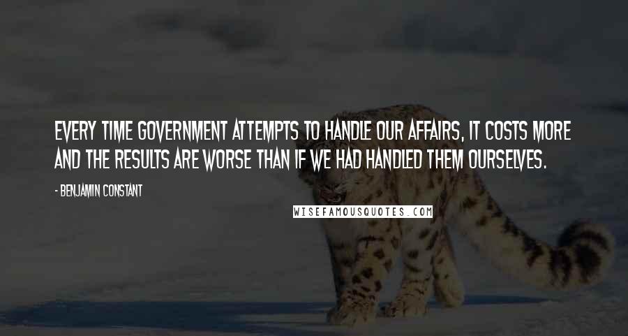 Benjamin Constant Quotes: Every time government attempts to handle our affairs, it costs more and the results are worse than if we had handled them ourselves.