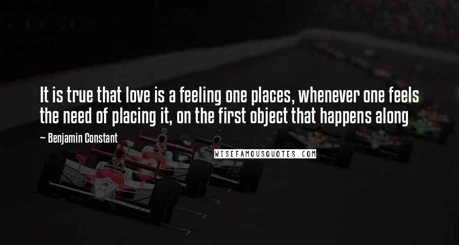 Benjamin Constant Quotes: It is true that love is a feeling one places, whenever one feels the need of placing it, on the first object that happens along