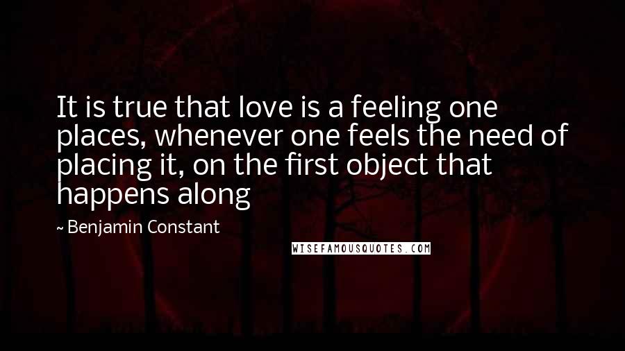 Benjamin Constant Quotes: It is true that love is a feeling one places, whenever one feels the need of placing it, on the first object that happens along