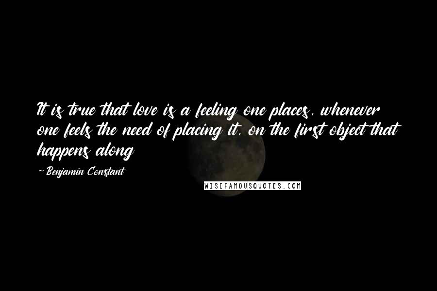 Benjamin Constant Quotes: It is true that love is a feeling one places, whenever one feels the need of placing it, on the first object that happens along