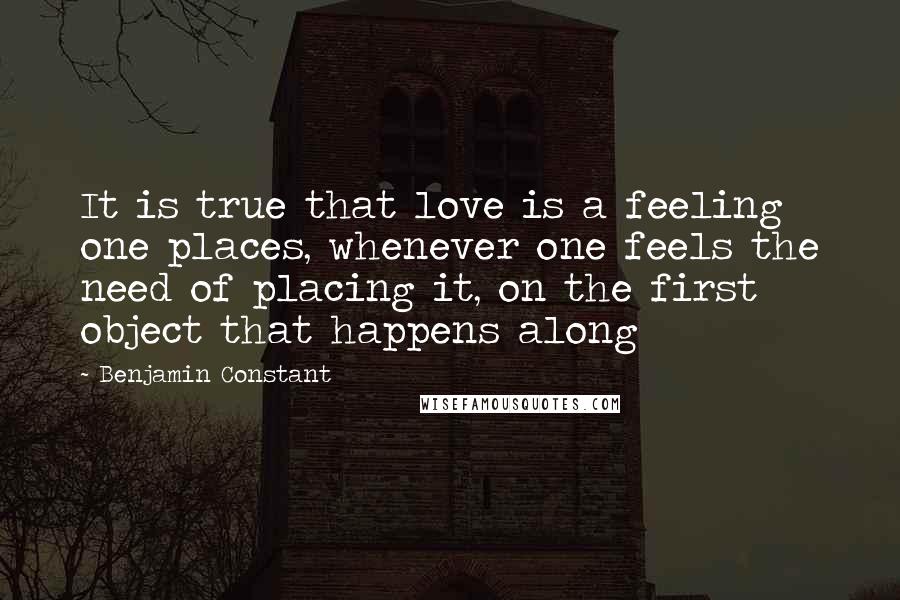 Benjamin Constant Quotes: It is true that love is a feeling one places, whenever one feels the need of placing it, on the first object that happens along