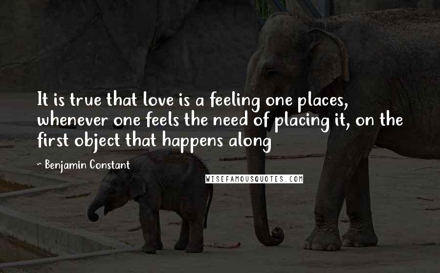 Benjamin Constant Quotes: It is true that love is a feeling one places, whenever one feels the need of placing it, on the first object that happens along