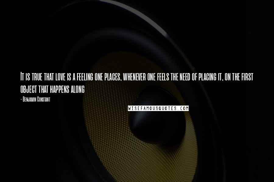 Benjamin Constant Quotes: It is true that love is a feeling one places, whenever one feels the need of placing it, on the first object that happens along