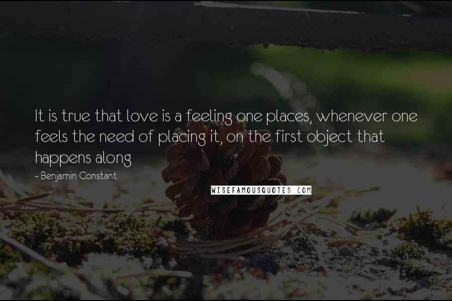 Benjamin Constant Quotes: It is true that love is a feeling one places, whenever one feels the need of placing it, on the first object that happens along