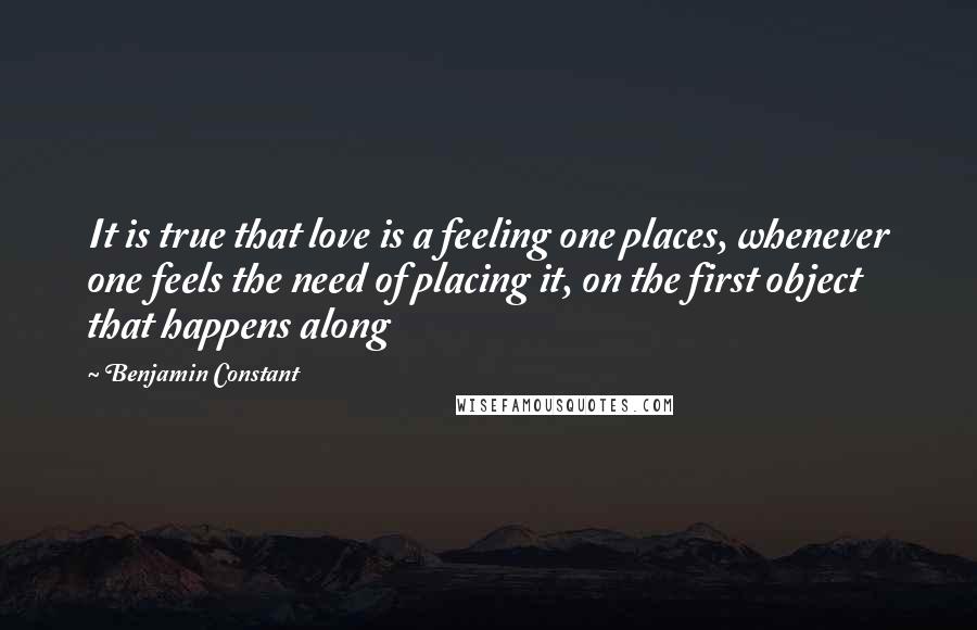 Benjamin Constant Quotes: It is true that love is a feeling one places, whenever one feels the need of placing it, on the first object that happens along