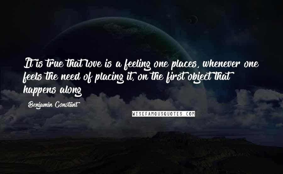 Benjamin Constant Quotes: It is true that love is a feeling one places, whenever one feels the need of placing it, on the first object that happens along