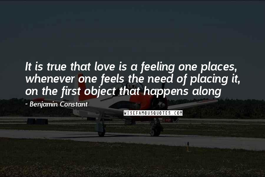 Benjamin Constant Quotes: It is true that love is a feeling one places, whenever one feels the need of placing it, on the first object that happens along