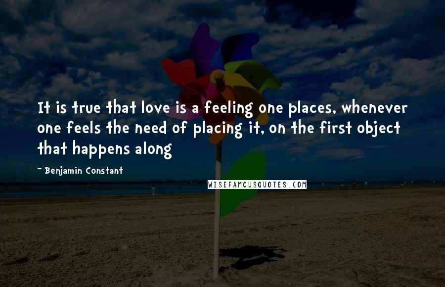 Benjamin Constant Quotes: It is true that love is a feeling one places, whenever one feels the need of placing it, on the first object that happens along