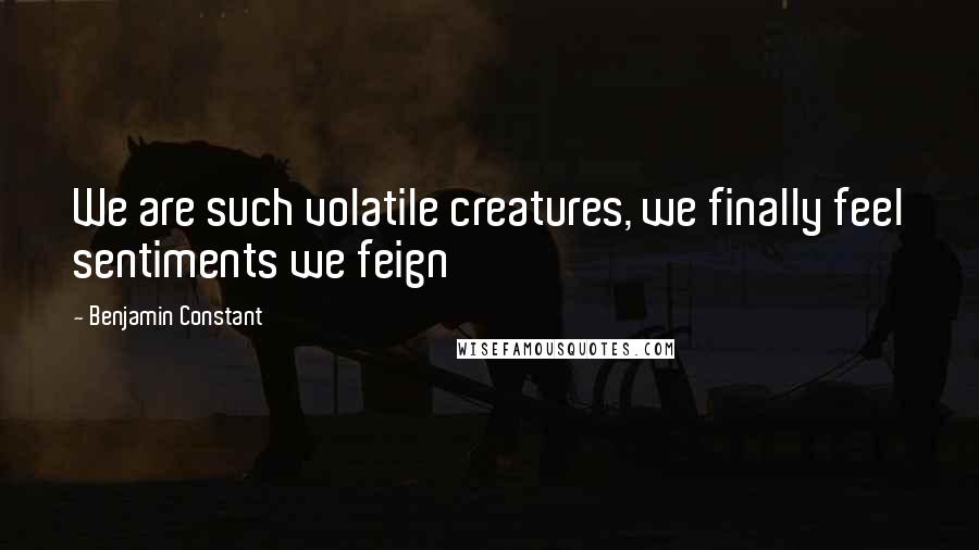 Benjamin Constant Quotes: We are such volatile creatures, we finally feel sentiments we feign