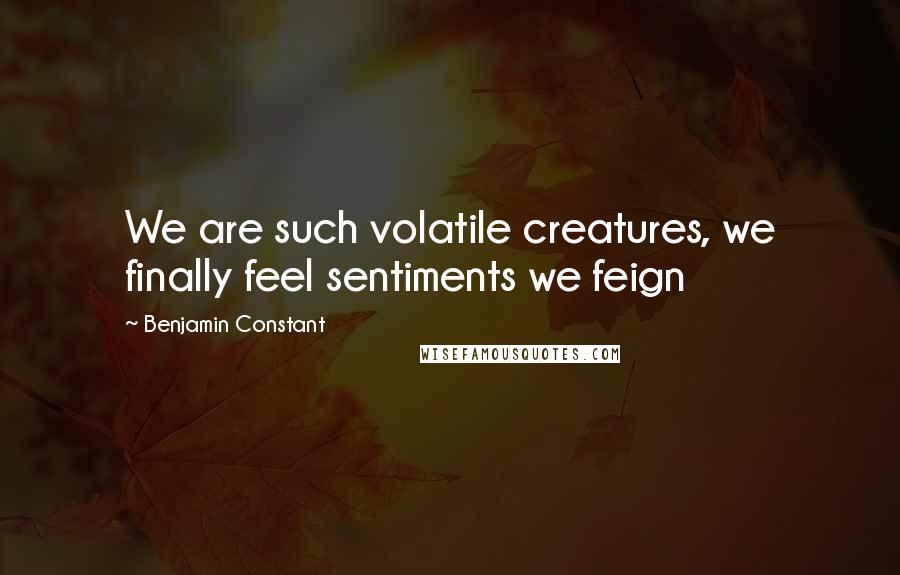 Benjamin Constant Quotes: We are such volatile creatures, we finally feel sentiments we feign
