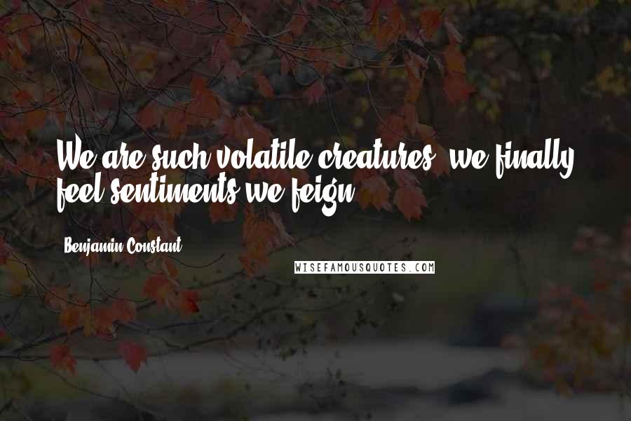 Benjamin Constant Quotes: We are such volatile creatures, we finally feel sentiments we feign