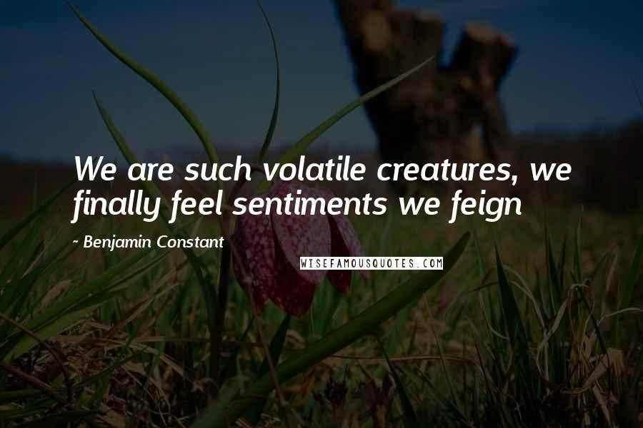 Benjamin Constant Quotes: We are such volatile creatures, we finally feel sentiments we feign