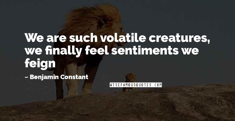 Benjamin Constant Quotes: We are such volatile creatures, we finally feel sentiments we feign