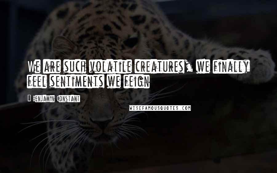 Benjamin Constant Quotes: We are such volatile creatures, we finally feel sentiments we feign
