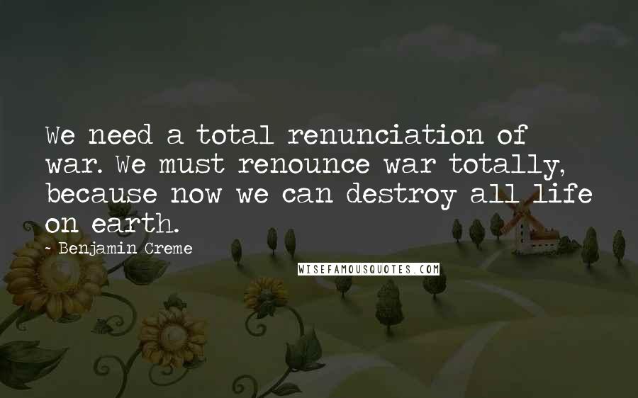 Benjamin Creme Quotes: We need a total renunciation of war. We must renounce war totally, because now we can destroy all life on earth.