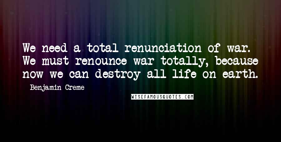 Benjamin Creme Quotes: We need a total renunciation of war. We must renounce war totally, because now we can destroy all life on earth.
