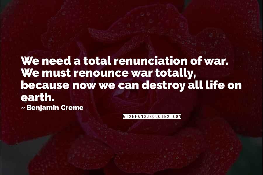Benjamin Creme Quotes: We need a total renunciation of war. We must renounce war totally, because now we can destroy all life on earth.