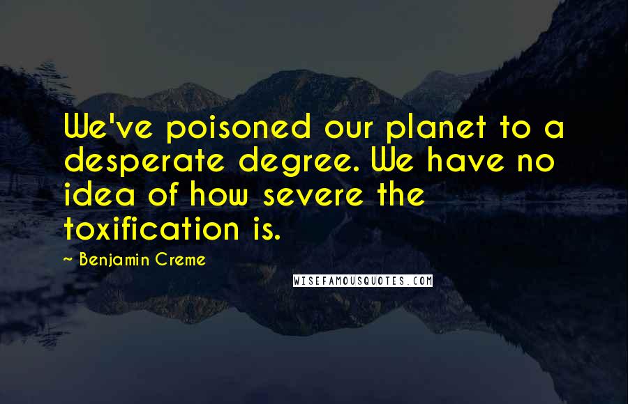 Benjamin Creme Quotes: We've poisoned our planet to a desperate degree. We have no idea of how severe the toxification is.