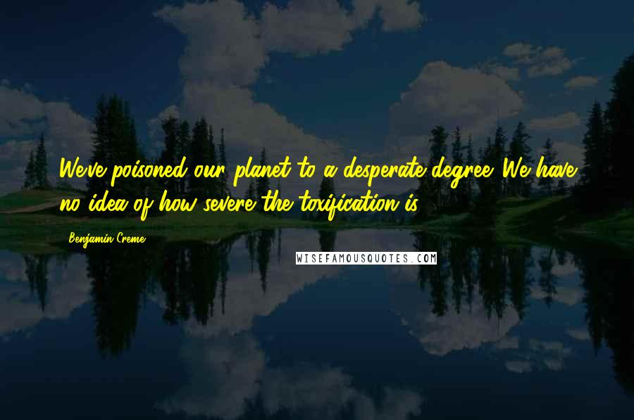 Benjamin Creme Quotes: We've poisoned our planet to a desperate degree. We have no idea of how severe the toxification is.