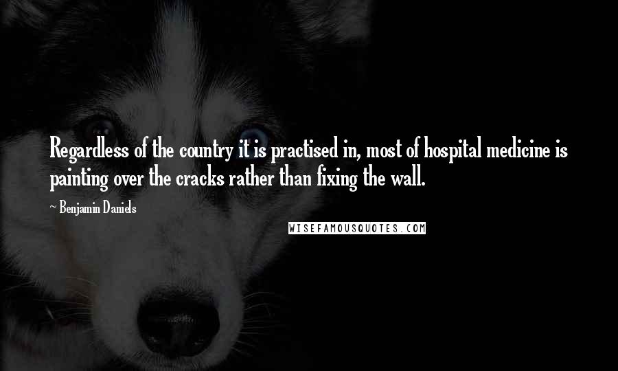 Benjamin Daniels Quotes: Regardless of the country it is practised in, most of hospital medicine is painting over the cracks rather than fixing the wall.