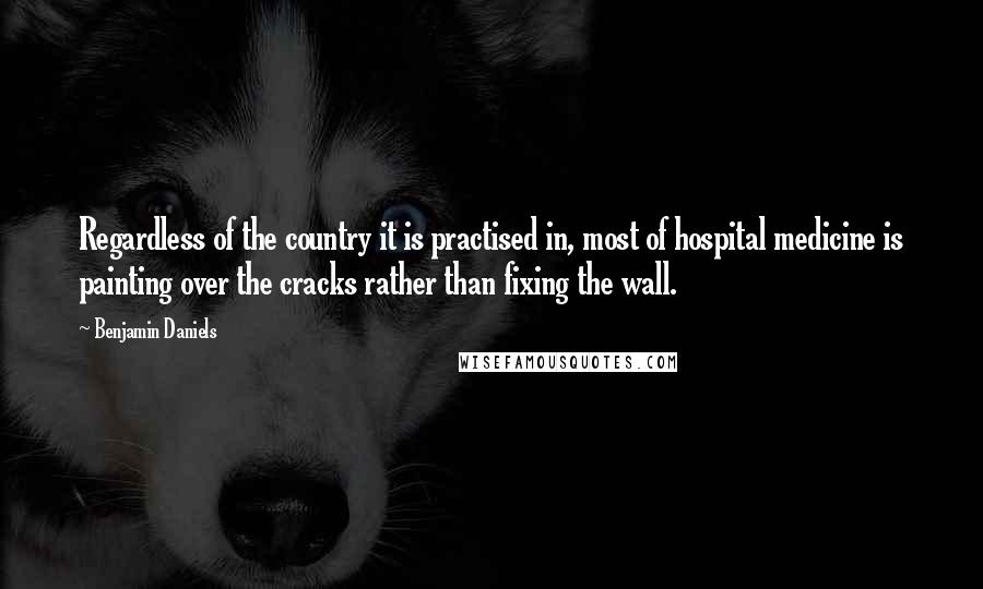 Benjamin Daniels Quotes: Regardless of the country it is practised in, most of hospital medicine is painting over the cracks rather than fixing the wall.