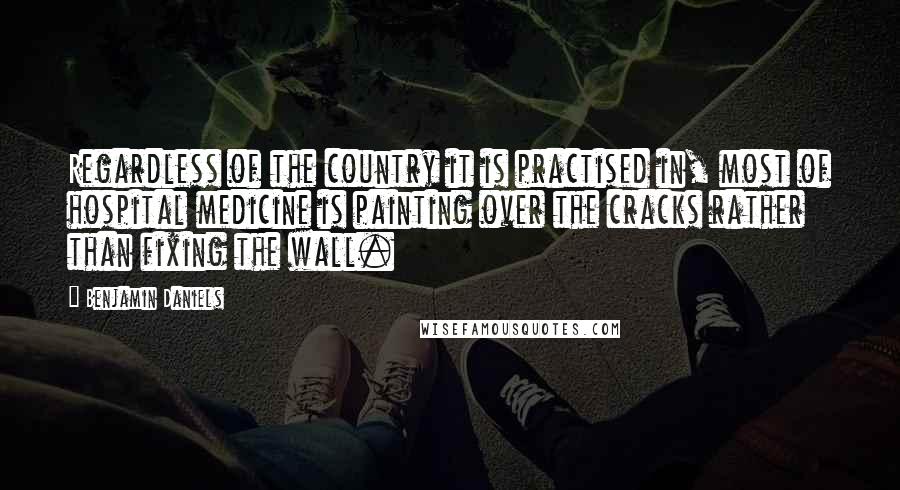 Benjamin Daniels Quotes: Regardless of the country it is practised in, most of hospital medicine is painting over the cracks rather than fixing the wall.