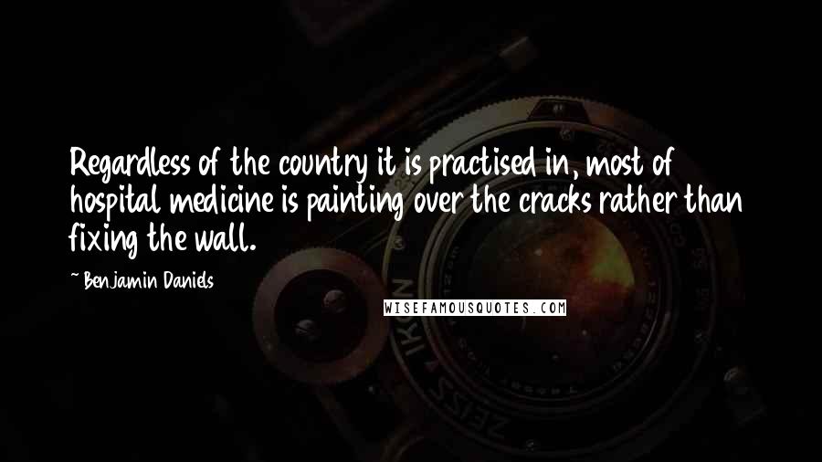 Benjamin Daniels Quotes: Regardless of the country it is practised in, most of hospital medicine is painting over the cracks rather than fixing the wall.