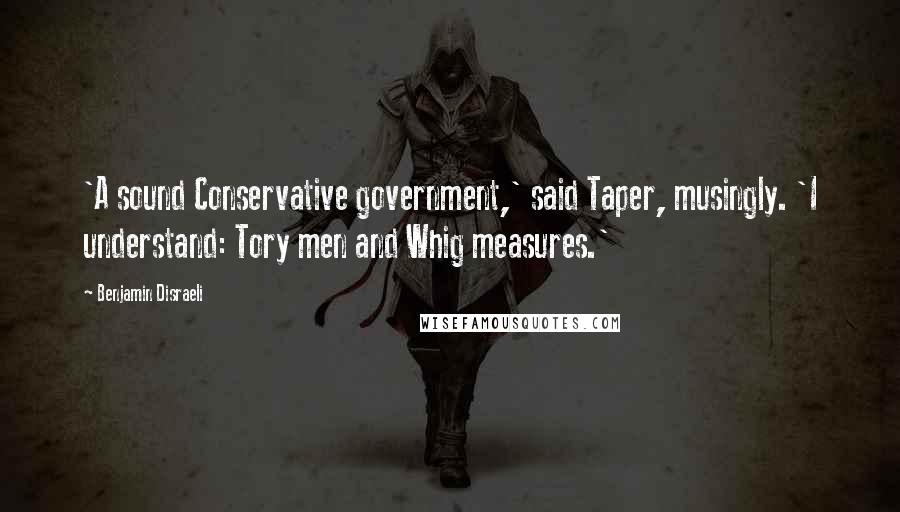 Benjamin Disraeli Quotes: 'A sound Conservative government,' said Taper, musingly. 'I understand: Tory men and Whig measures.'