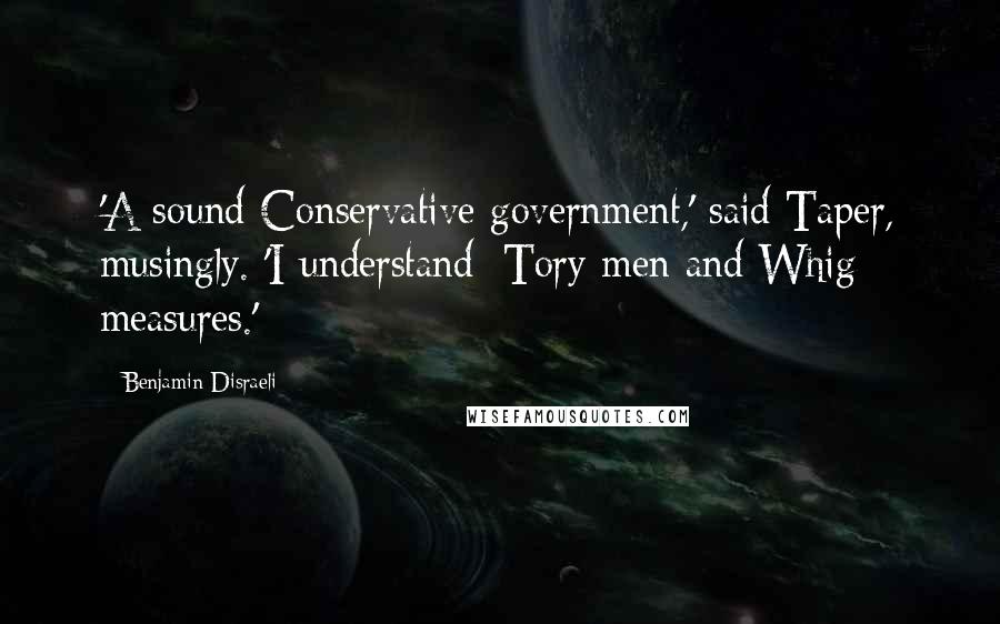 Benjamin Disraeli Quotes: 'A sound Conservative government,' said Taper, musingly. 'I understand: Tory men and Whig measures.'