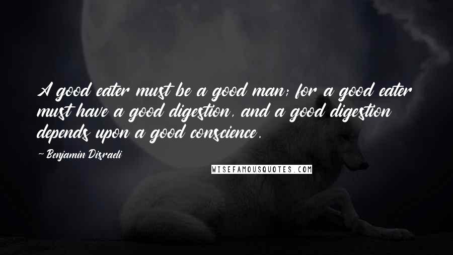 Benjamin Disraeli Quotes: A good eater must be a good man; for a good eater must have a good digestion, and a good digestion depends upon a good conscience.