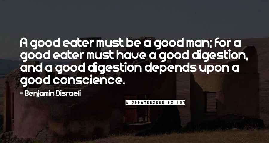 Benjamin Disraeli Quotes: A good eater must be a good man; for a good eater must have a good digestion, and a good digestion depends upon a good conscience.