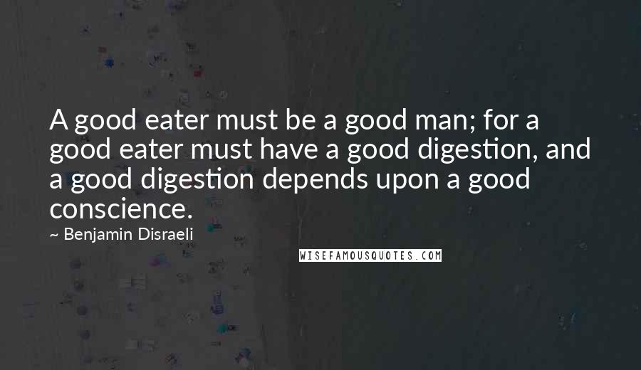 Benjamin Disraeli Quotes: A good eater must be a good man; for a good eater must have a good digestion, and a good digestion depends upon a good conscience.