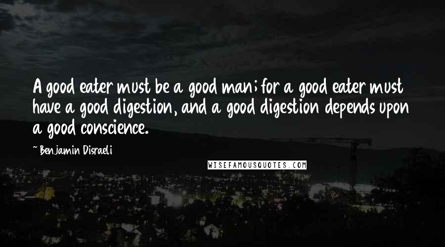 Benjamin Disraeli Quotes: A good eater must be a good man; for a good eater must have a good digestion, and a good digestion depends upon a good conscience.