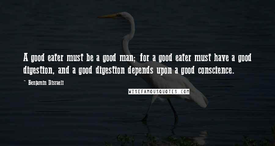 Benjamin Disraeli Quotes: A good eater must be a good man; for a good eater must have a good digestion, and a good digestion depends upon a good conscience.