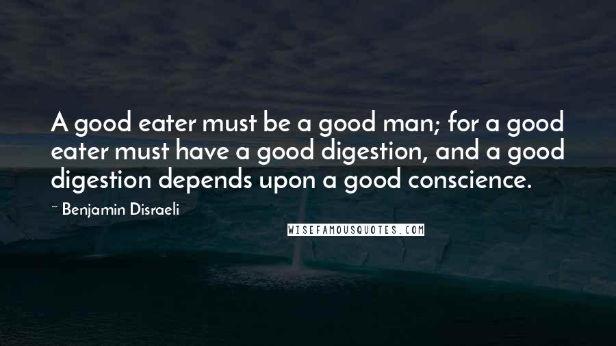 Benjamin Disraeli Quotes: A good eater must be a good man; for a good eater must have a good digestion, and a good digestion depends upon a good conscience.