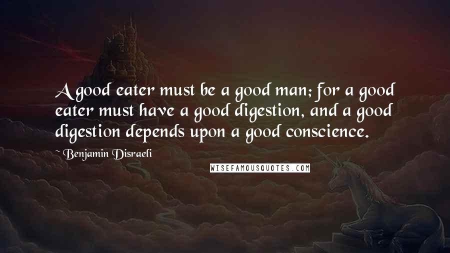 Benjamin Disraeli Quotes: A good eater must be a good man; for a good eater must have a good digestion, and a good digestion depends upon a good conscience.