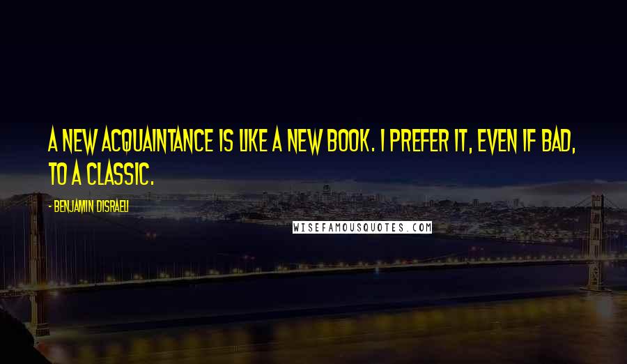 Benjamin Disraeli Quotes: A new acquaintance is like a new book. I prefer it, even if bad, to a classic.