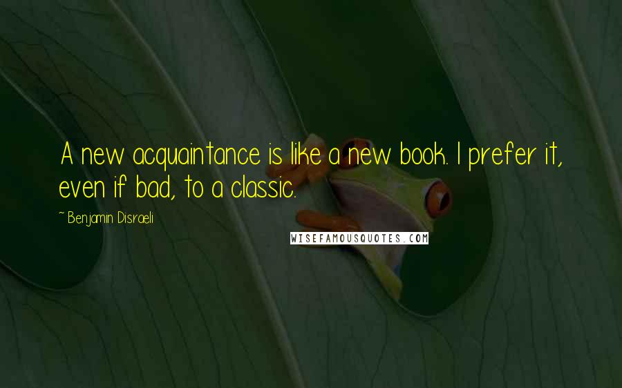 Benjamin Disraeli Quotes: A new acquaintance is like a new book. I prefer it, even if bad, to a classic.