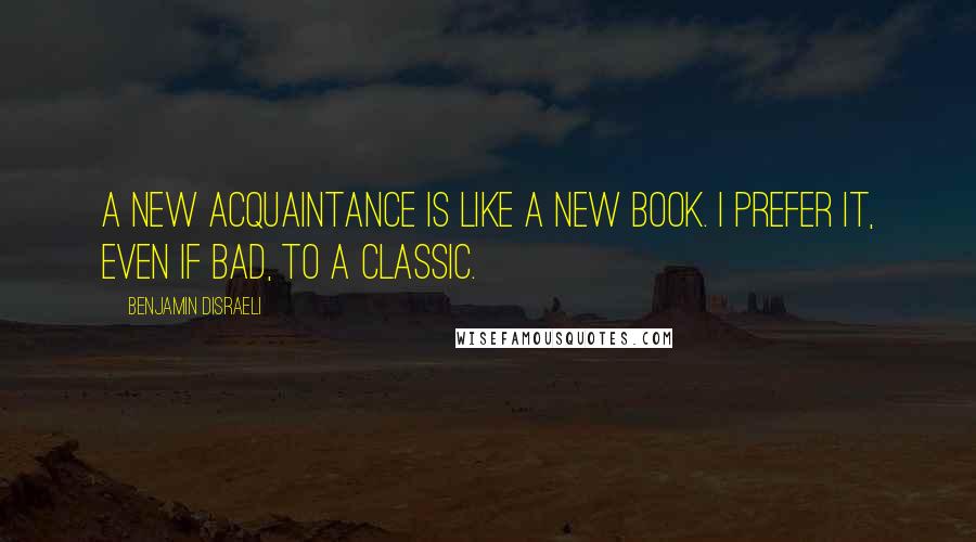 Benjamin Disraeli Quotes: A new acquaintance is like a new book. I prefer it, even if bad, to a classic.