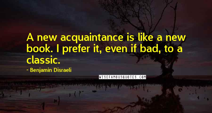 Benjamin Disraeli Quotes: A new acquaintance is like a new book. I prefer it, even if bad, to a classic.