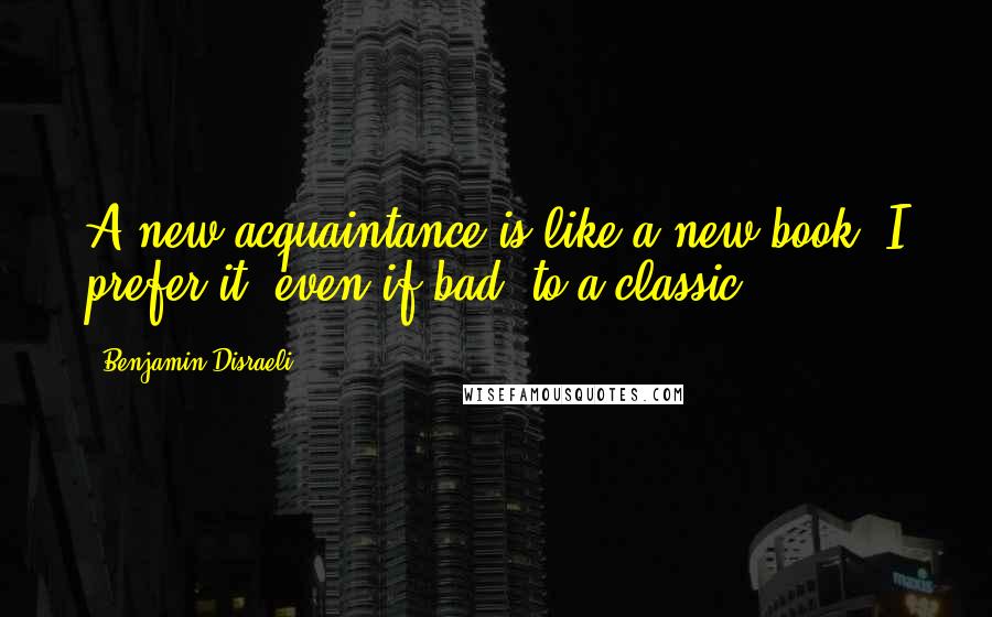 Benjamin Disraeli Quotes: A new acquaintance is like a new book. I prefer it, even if bad, to a classic.