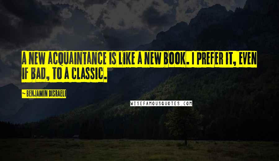 Benjamin Disraeli Quotes: A new acquaintance is like a new book. I prefer it, even if bad, to a classic.