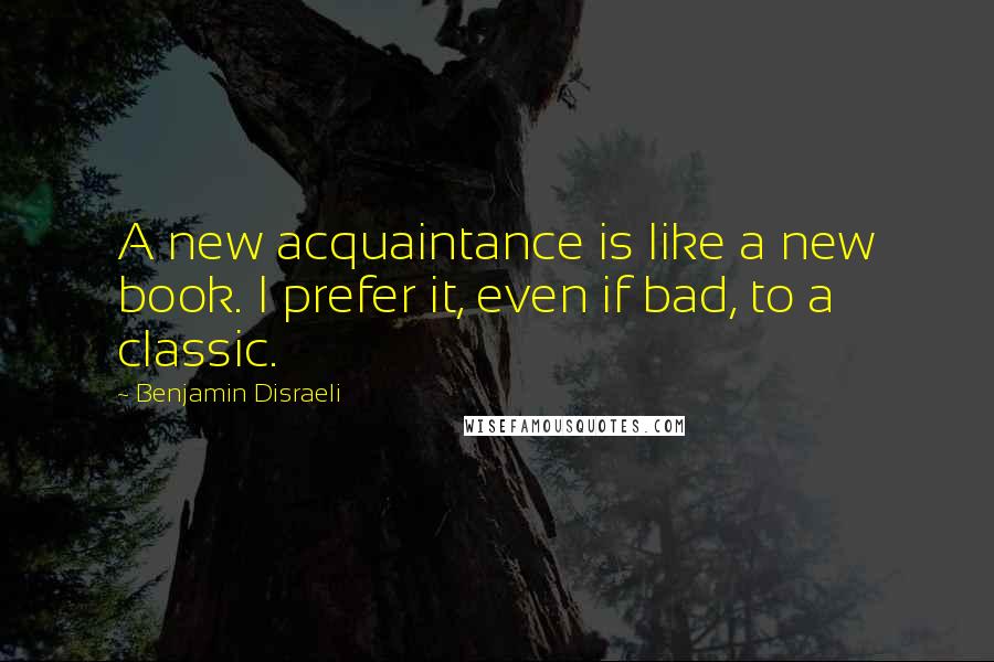 Benjamin Disraeli Quotes: A new acquaintance is like a new book. I prefer it, even if bad, to a classic.