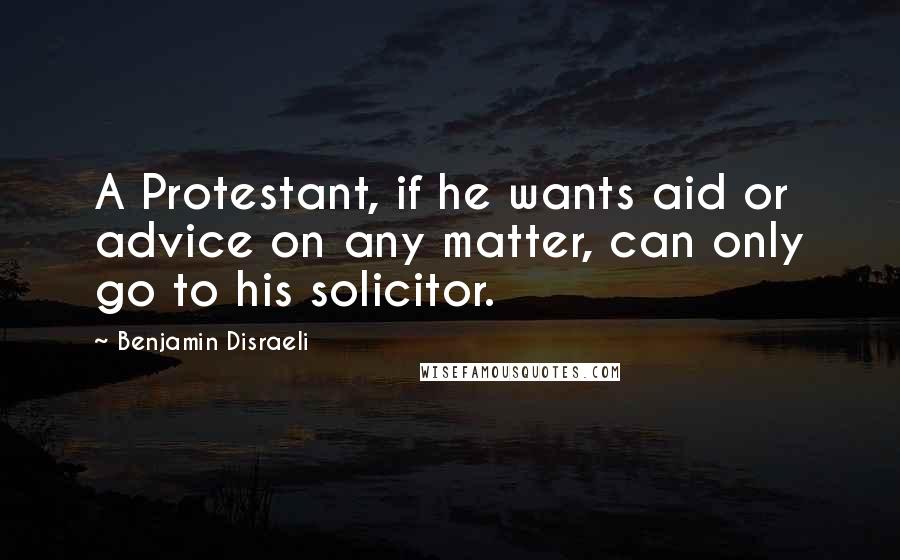 Benjamin Disraeli Quotes: A Protestant, if he wants aid or advice on any matter, can only go to his solicitor.