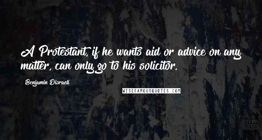 Benjamin Disraeli Quotes: A Protestant, if he wants aid or advice on any matter, can only go to his solicitor.