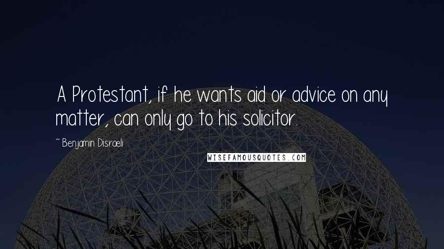 Benjamin Disraeli Quotes: A Protestant, if he wants aid or advice on any matter, can only go to his solicitor.