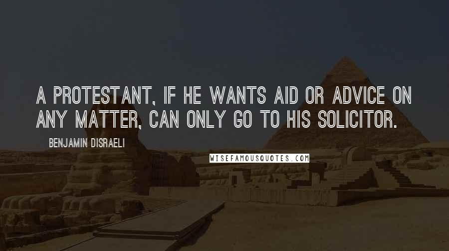 Benjamin Disraeli Quotes: A Protestant, if he wants aid or advice on any matter, can only go to his solicitor.