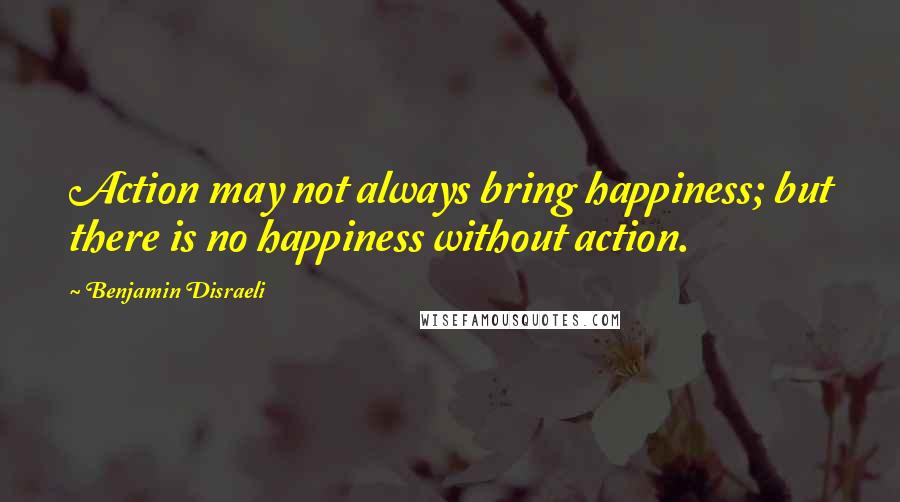 Benjamin Disraeli Quotes: Action may not always bring happiness; but there is no happiness without action.