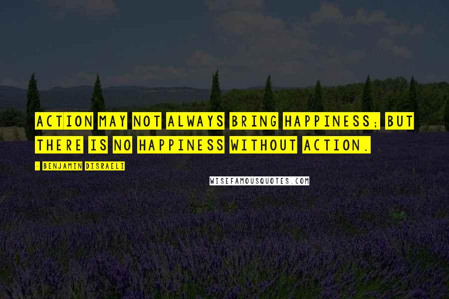 Benjamin Disraeli Quotes: Action may not always bring happiness; but there is no happiness without action.